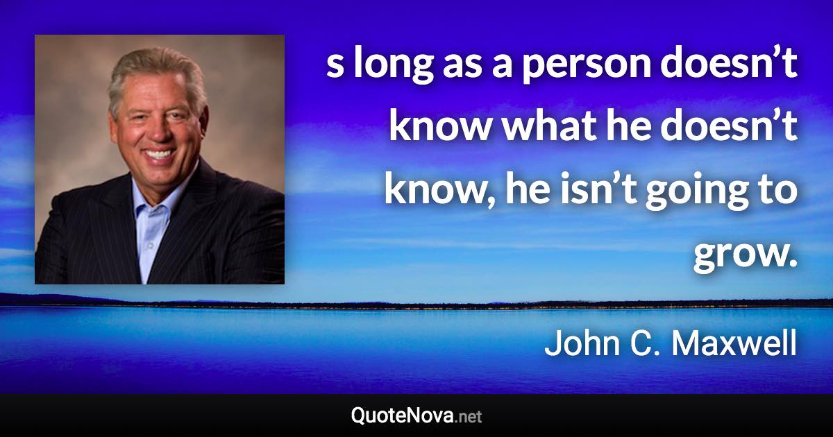 s long as a person doesn’t know what he doesn’t know, he isn’t going to grow. - John C. Maxwell quote
