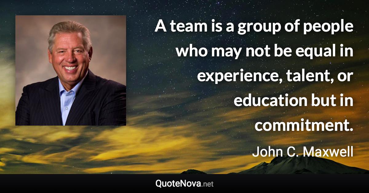 A team is a group of people who may not be equal in experience, talent, or education but in commitment. - John C. Maxwell quote