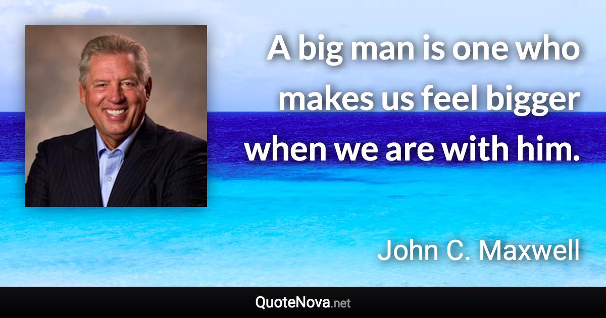 A big man is one who makes us feel bigger when we are with him. - John C. Maxwell quote