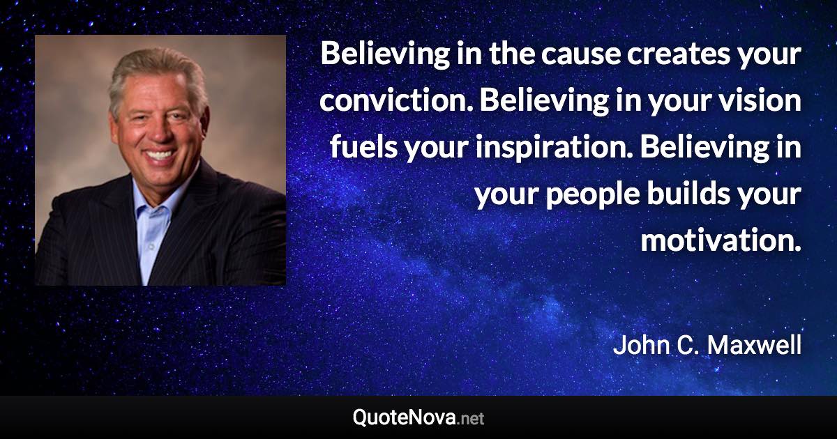 Believing in the cause creates your conviction. Believing in your vision fuels your inspiration. Believing in your people builds your motivation. - John C. Maxwell quote