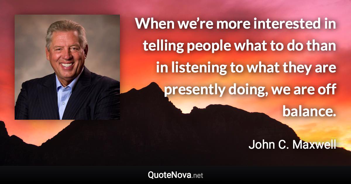 When we’re more interested in telling people what to do than in listening to what they are presently doing, we are off balance. - John C. Maxwell quote