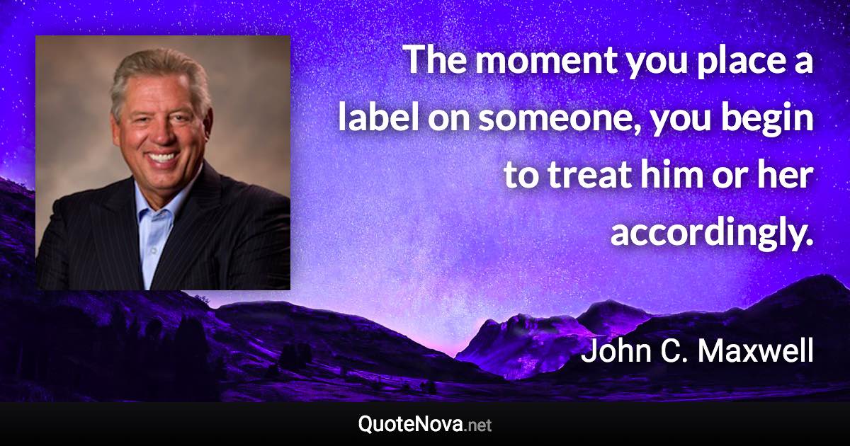 The moment you place a label on someone, you begin to treat him or her accordingly. - John C. Maxwell quote