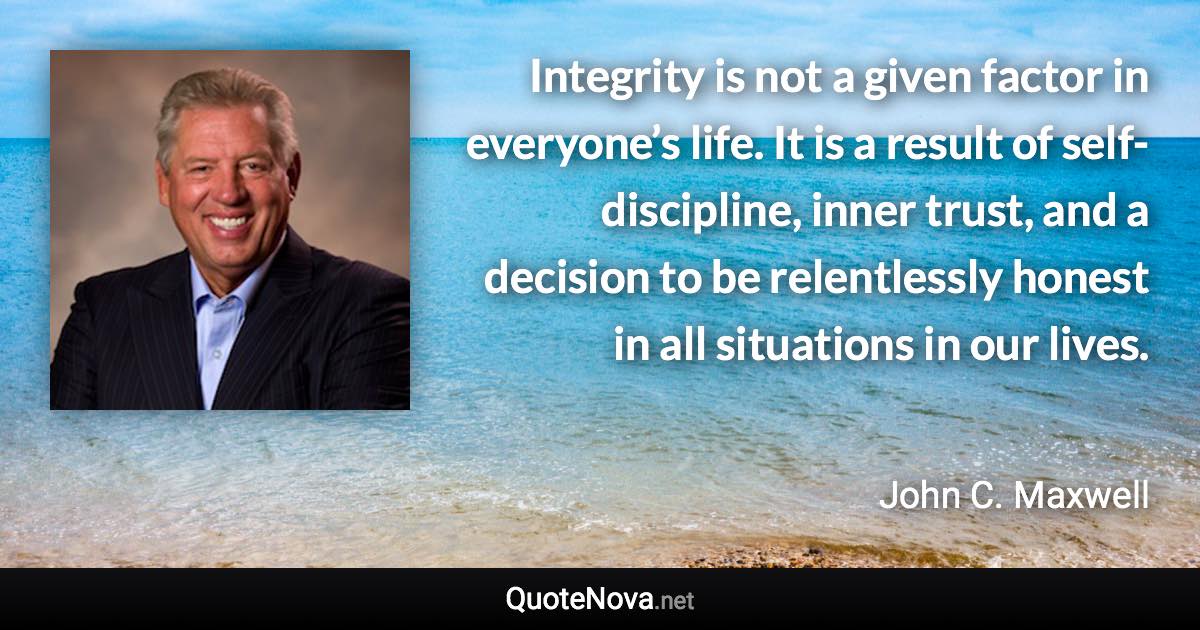 Integrity is not a given factor in everyone’s life. It is a result of self-discipline, inner trust, and a decision to be relentlessly honest in all situations in our lives. - John C. Maxwell quote