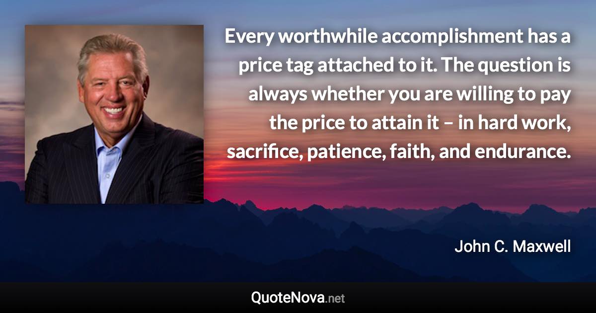 Every worthwhile accomplishment has a price tag attached to it. The question is always whether you are willing to pay the price to attain it – in hard work, sacrifice, patience, faith, and endurance. - John C. Maxwell quote