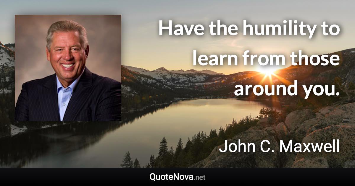 Have the humility to learn from those around you. - John C. Maxwell quote