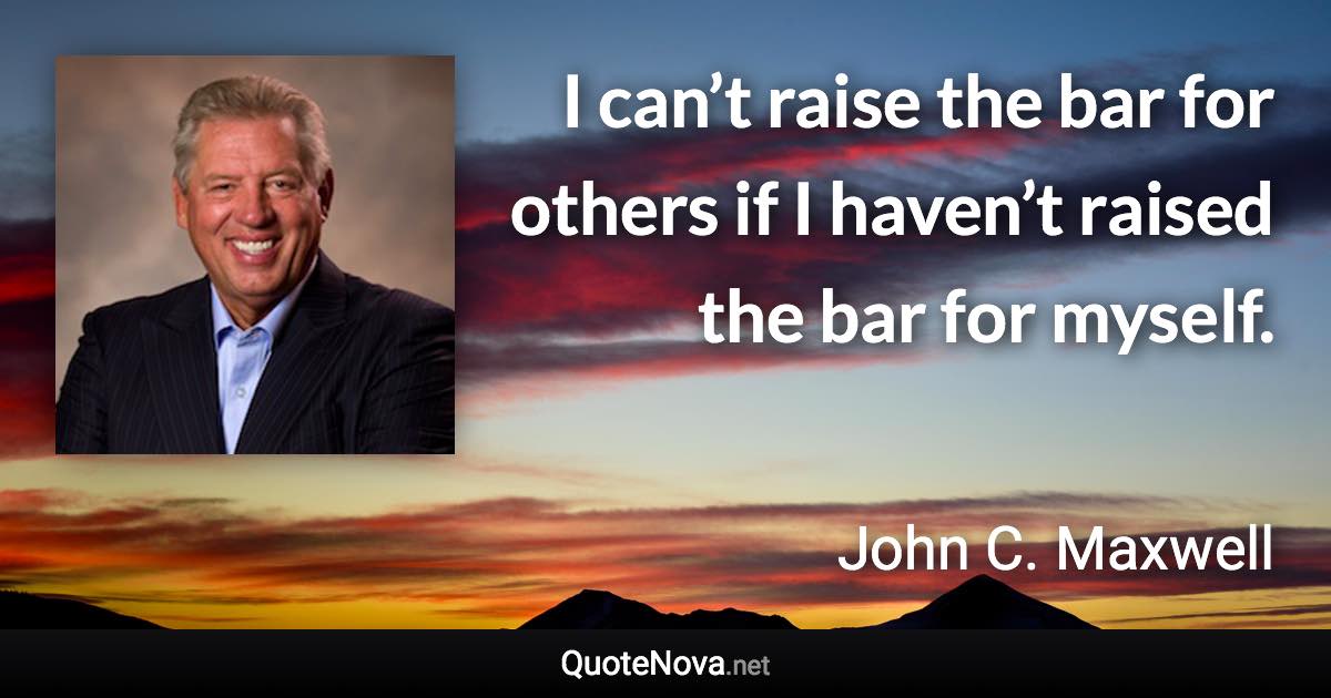 I can’t raise the bar for others if I haven’t raised the bar for myself. - John C. Maxwell quote