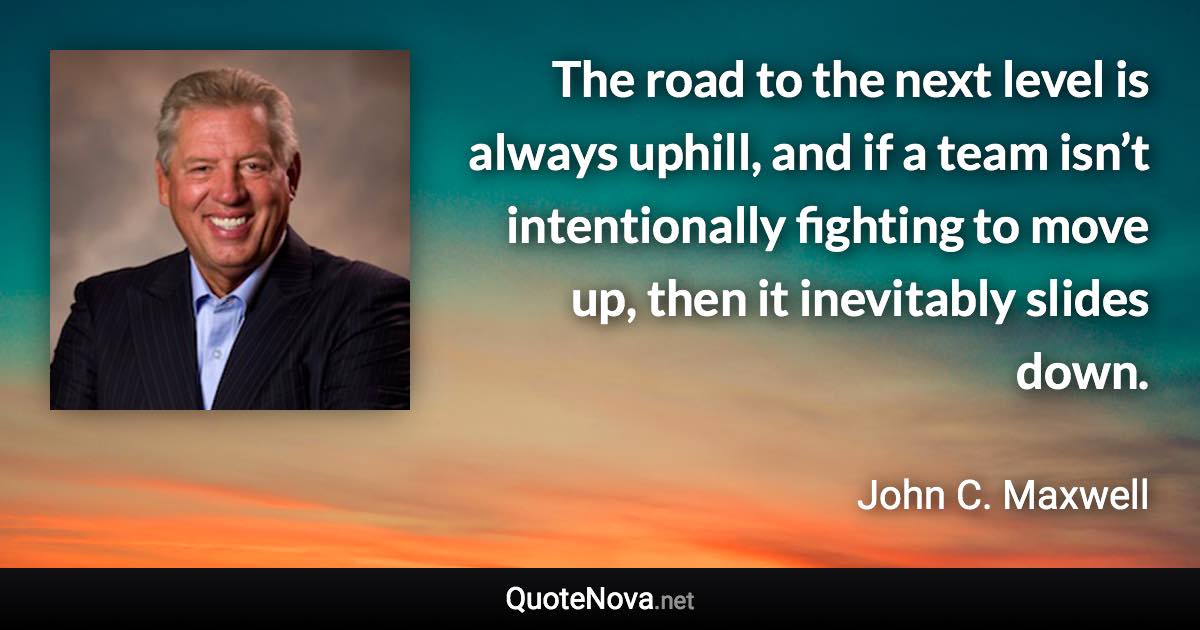 The road to the next level is always uphill, and if a team isn’t intentionally fighting to move up, then it inevitably slides down. - John C. Maxwell quote