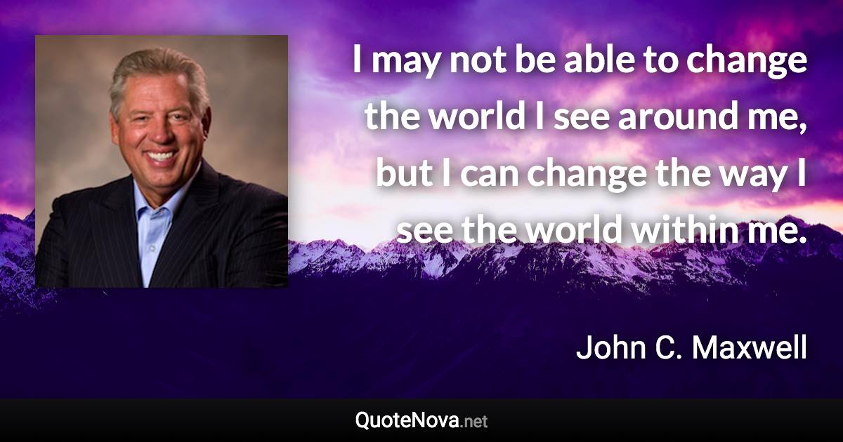 I may not be able to change the world I see around me, but I can change the way I see the world within me. - John C. Maxwell quote