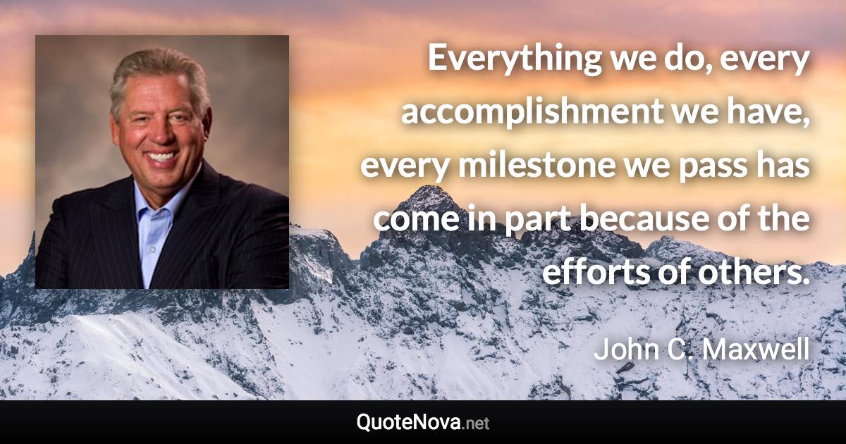 Everything we do, every accomplishment we have, every milestone we pass has come in part because of the efforts of others. - John C. Maxwell quote