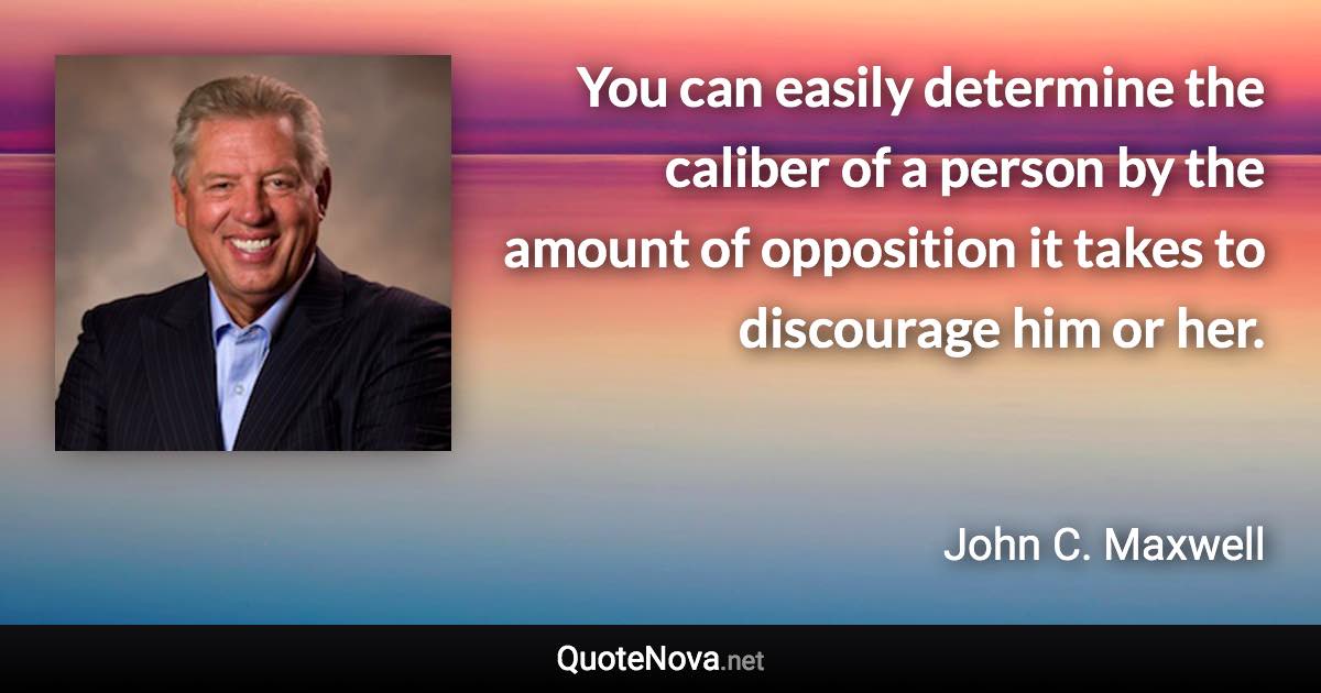 You can easily determine the caliber of a person by the amount of opposition it takes to discourage him or her. - John C. Maxwell quote