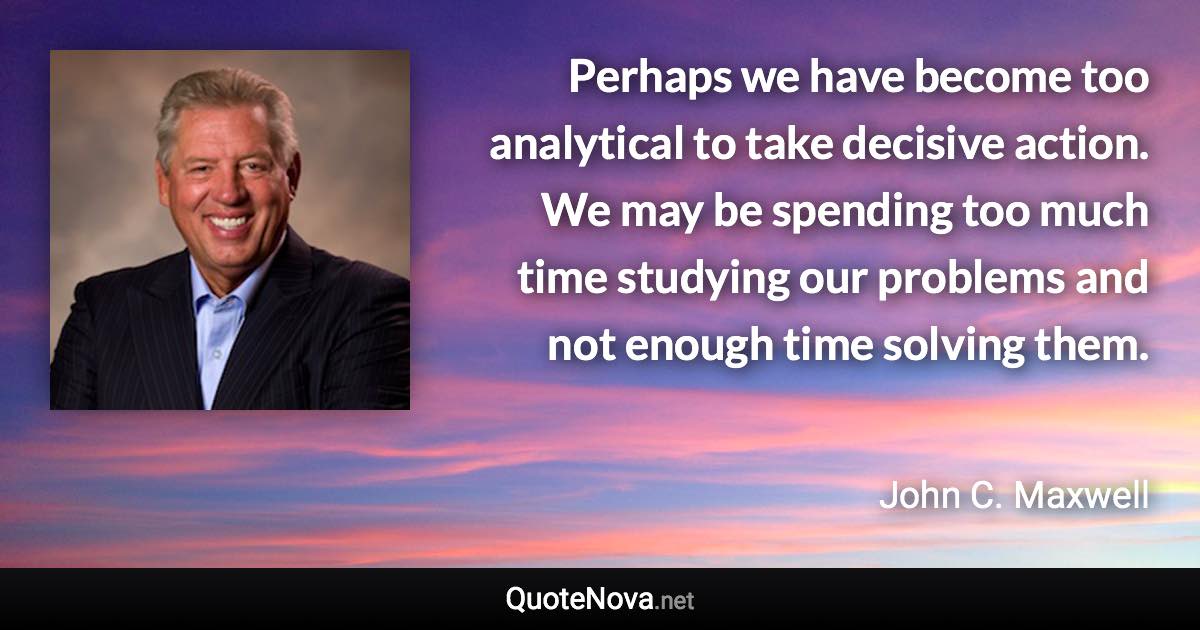 Perhaps we have become too analytical to take decisive action. We may be spending too much time studying our problems and not enough time solving them. - John C. Maxwell quote