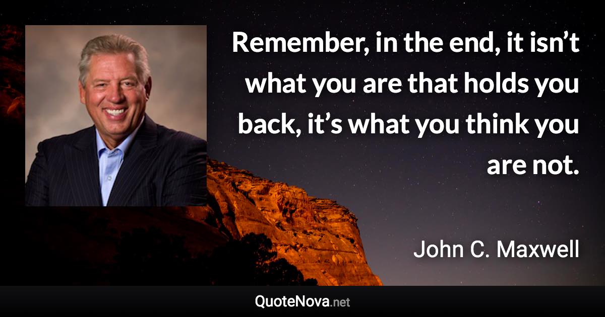 Remember, in the end, it isn’t what you are that holds you back, it’s what you think you are not. - John C. Maxwell quote