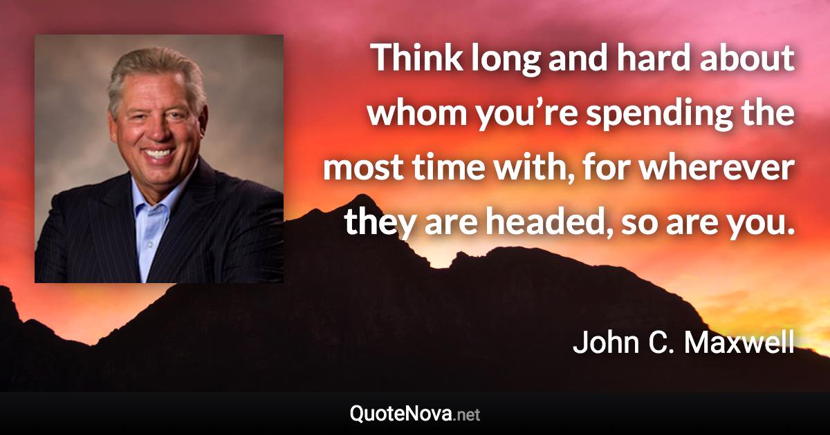 Think long and hard about whom you’re spending the most time with, for wherever they are headed, so are you. - John C. Maxwell quote