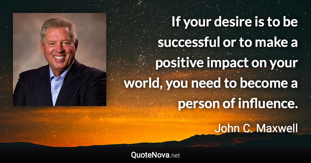 If your desire is to be successful or to make a positive impact on your world, you need to become a person of influence. - John C. Maxwell quote