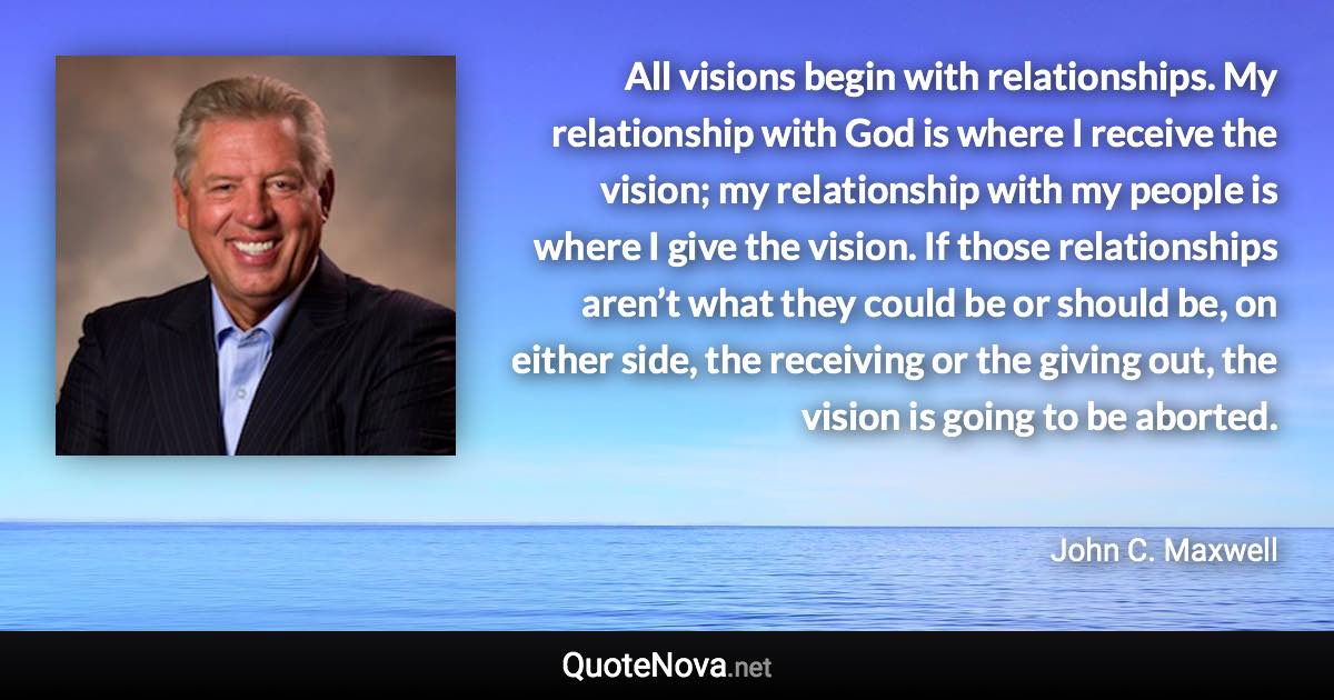 All visions begin with relationships. My relationship with God is where I receive the vision; my relationship with my people is where I give the vision. If those relationships aren’t what they could be or should be, on either side, the receiving or the giving out, the vision is going to be aborted. - John C. Maxwell quote