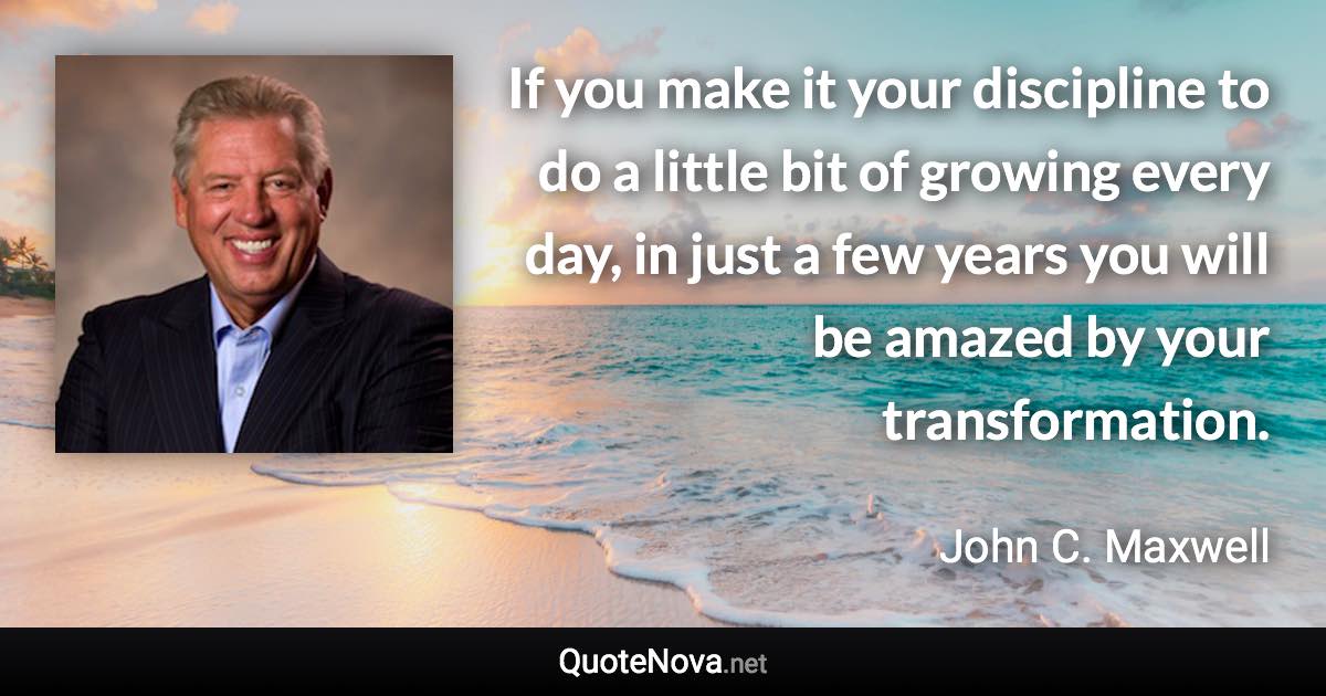 If you make it your discipline to do a little bit of growing every day, in just a few years you will be amazed by your transformation. - John C. Maxwell quote