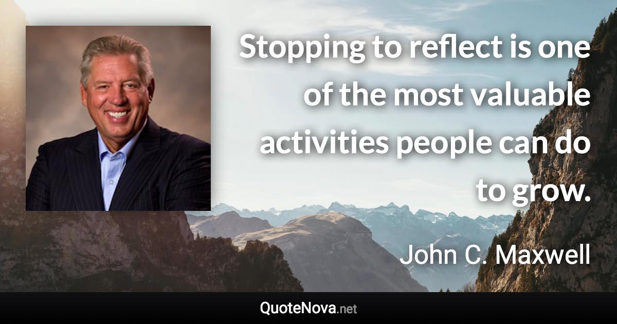 Stopping to reflect is one of the most valuable activities people can do to grow. - John C. Maxwell quote