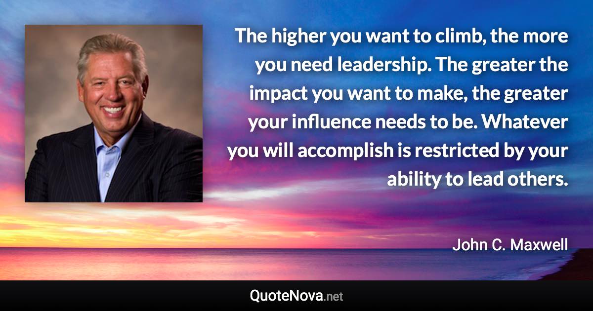 The higher you want to climb, the more you need leadership. The greater the impact you want to make, the greater your influence needs to be. Whatever you will accomplish is restricted by your ability to lead others. - John C. Maxwell quote