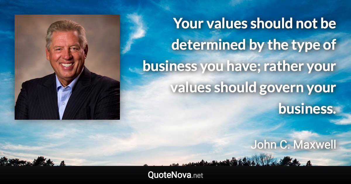 Your values should not be determined by the type of business you have; rather your values should govern your business. - John C. Maxwell quote