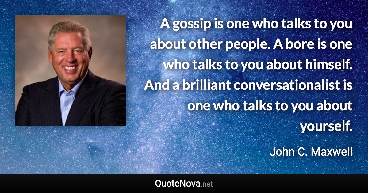 A gossip is one who talks to you about other people. A bore is one who talks to you about himself. And a brilliant conversationalist is one who talks to you about yourself. - John C. Maxwell quote