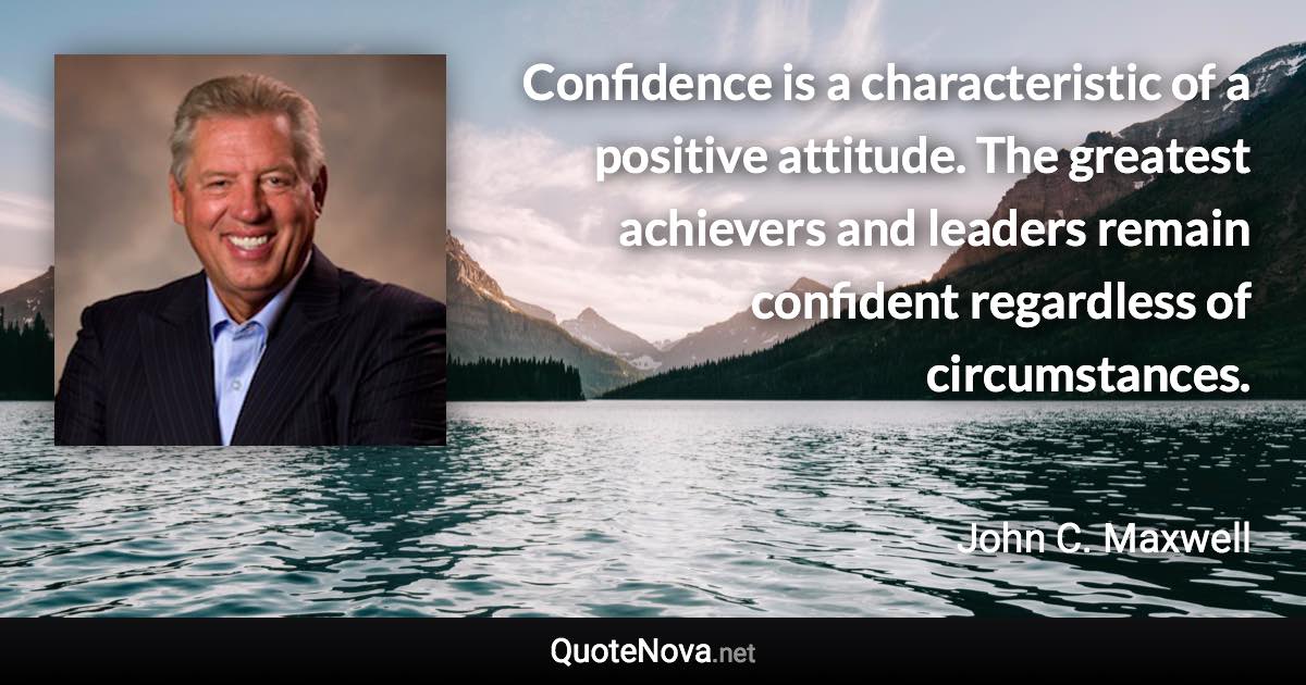 Confidence is a characteristic of a positive attitude. The greatest achievers and leaders remain confident regardless of circumstances. - John C. Maxwell quote