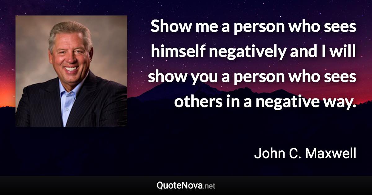 Show me a person who sees himself negatively and I will show you a person who sees others in a negative way. - John C. Maxwell quote