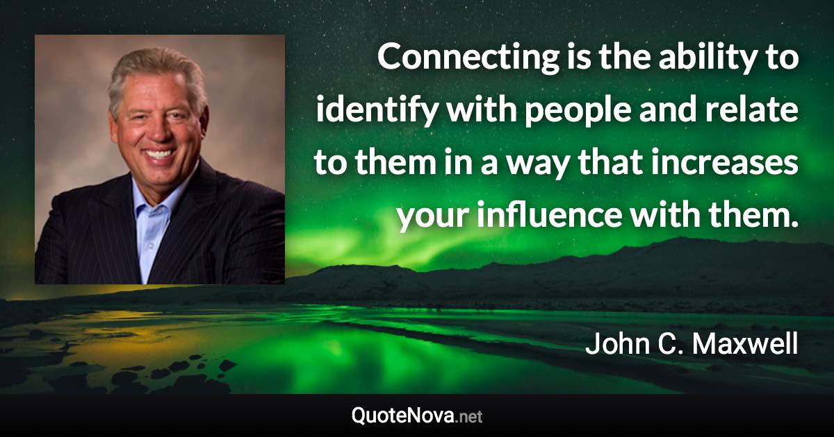 Connecting is the ability to identify with people and relate to them in a way that increases your influence with them. - John C. Maxwell quote