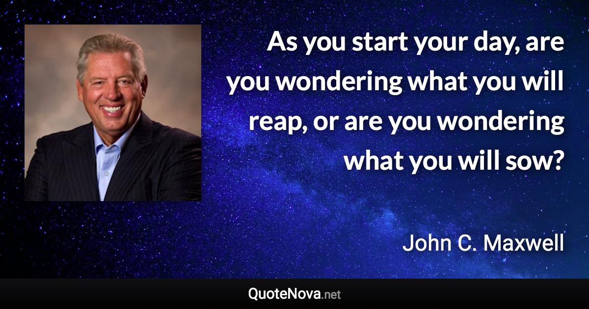 As you start your day, are you wondering what you will reap, or are you wondering what you will sow? - John C. Maxwell quote