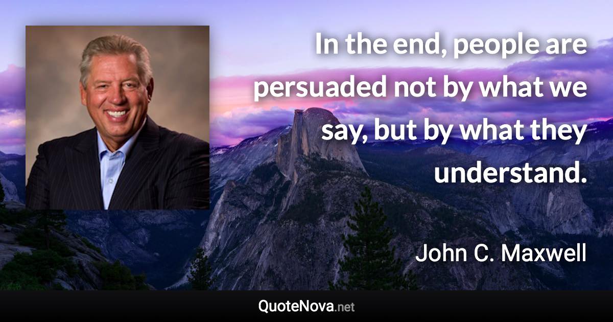 In the end, people are persuaded not by what we say, but by what they understand. - John C. Maxwell quote