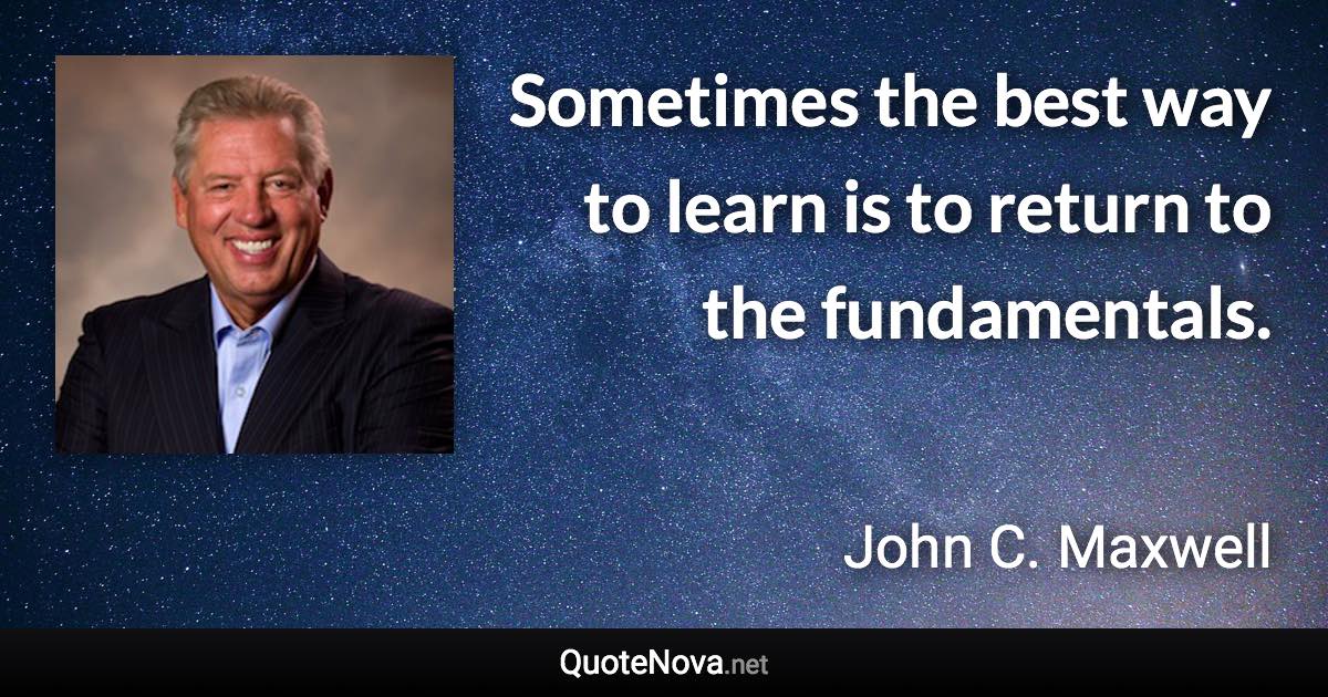 Sometimes the best way to learn is to return to the fundamentals. - John C. Maxwell quote