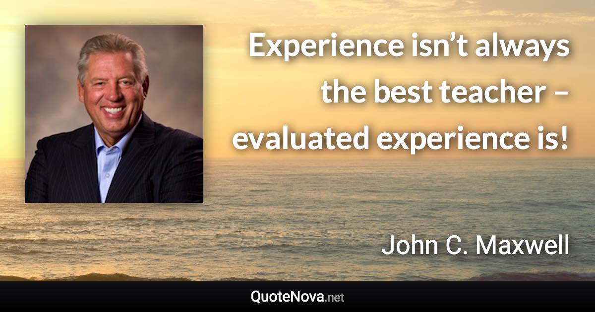 Experience isn’t always the best teacher – evaluated experience is! - John C. Maxwell quote