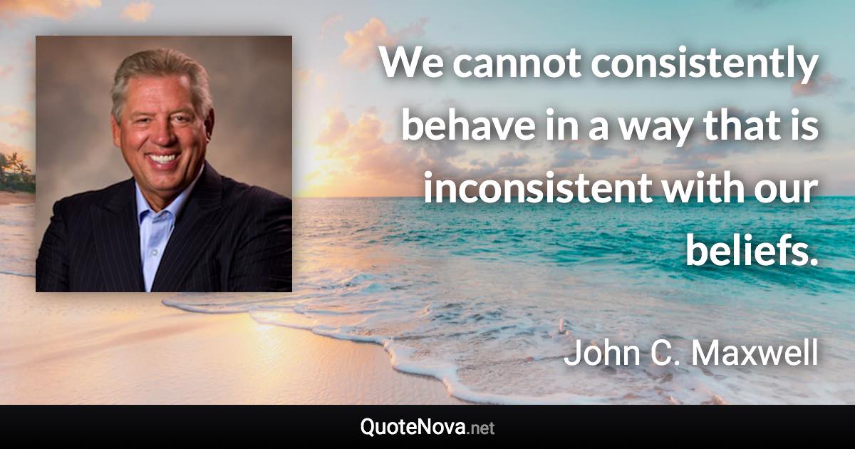 We cannot consistently behave in a way that is inconsistent with our beliefs. - John C. Maxwell quote