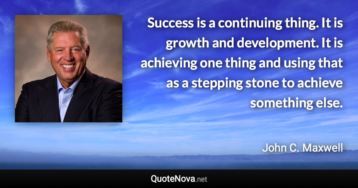 Success is a continuing thing. It is growth and development. It is achieving one thing and using that as a stepping stone to achieve something else. - John C. Maxwell quote