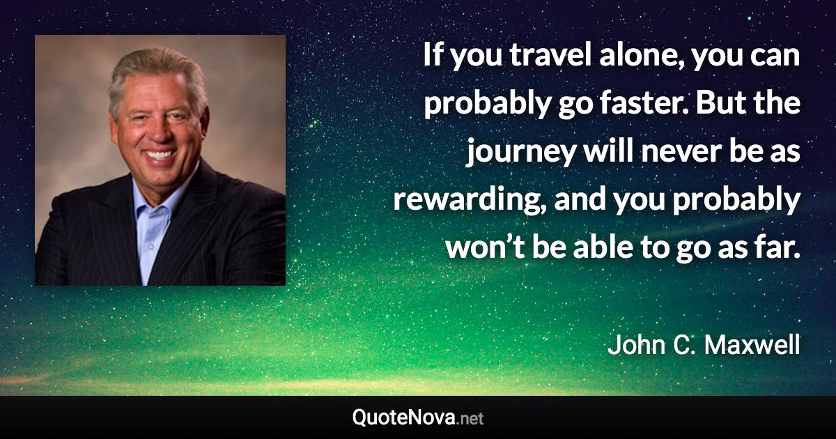 If you travel alone, you can probably go faster. But the journey will never be as rewarding, and you probably won’t be able to go as far. - John C. Maxwell quote