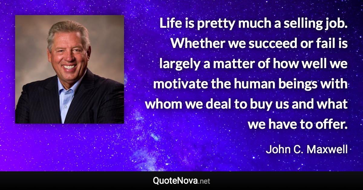 Life is pretty much a selling job. Whether we succeed or fail is largely a matter of how well we motivate the human beings with whom we deal to buy us and what we have to offer. - John C. Maxwell quote