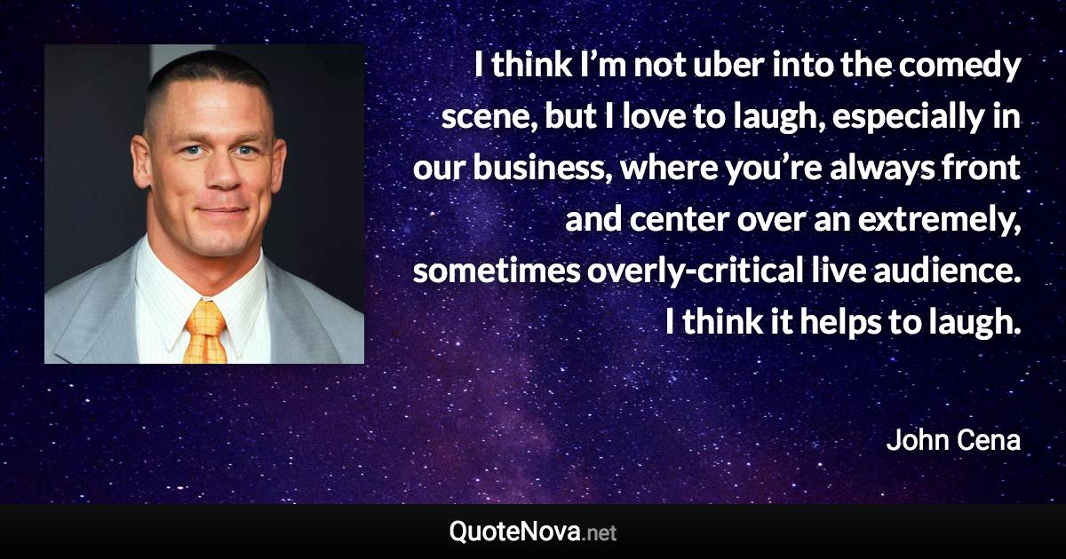 I think I’m not uber into the comedy scene, but I love to laugh, especially in our business, where you’re always front and center over an extremely, sometimes overly-critical live audience. I think it helps to laugh. - John Cena quote