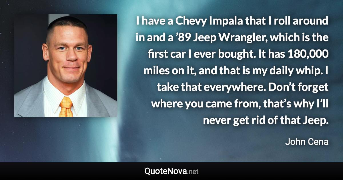 I have a Chevy Impala that I roll around in and a ’89 Jeep Wrangler, which is the first car I ever bought. It has 180,000 miles on it, and that is my daily whip. I take that everywhere. Don’t forget where you came from, that’s why I’ll never get rid of that Jeep. - John Cena quote