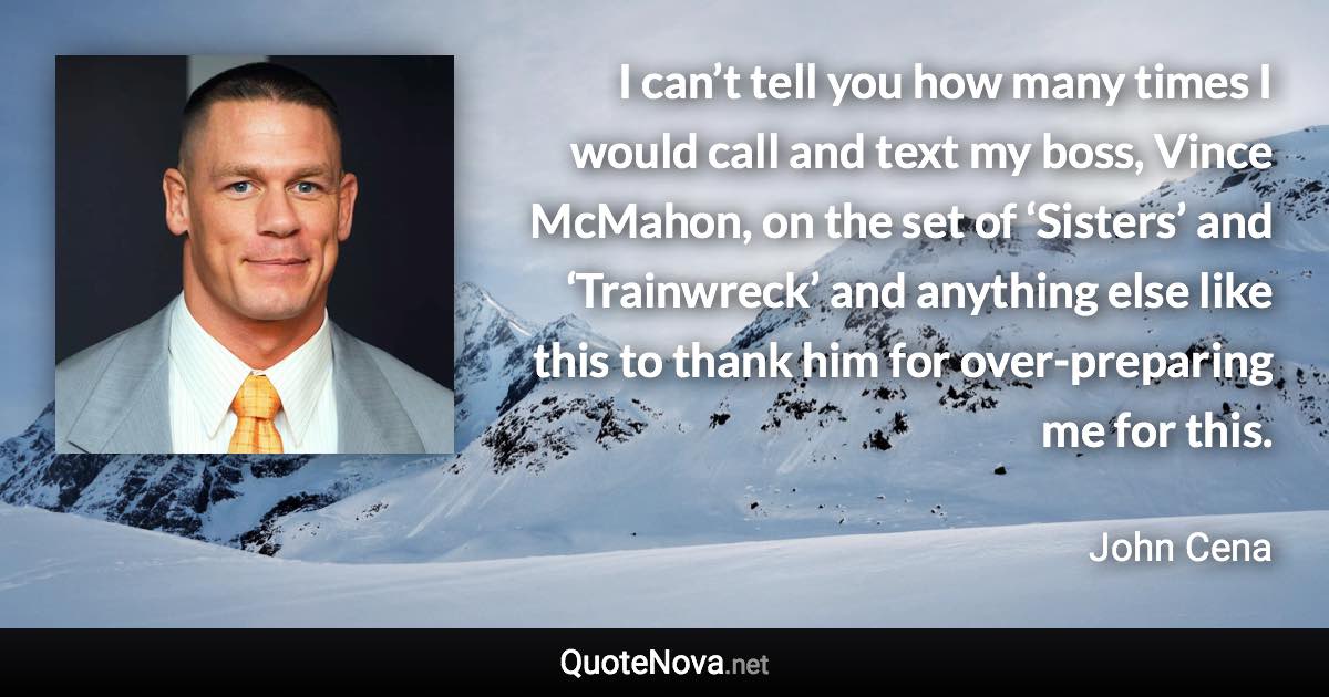 I can’t tell you how many times I would call and text my boss, Vince McMahon, on the set of ‘Sisters’ and ‘Trainwreck’ and anything else like this to thank him for over-preparing me for this. - John Cena quote