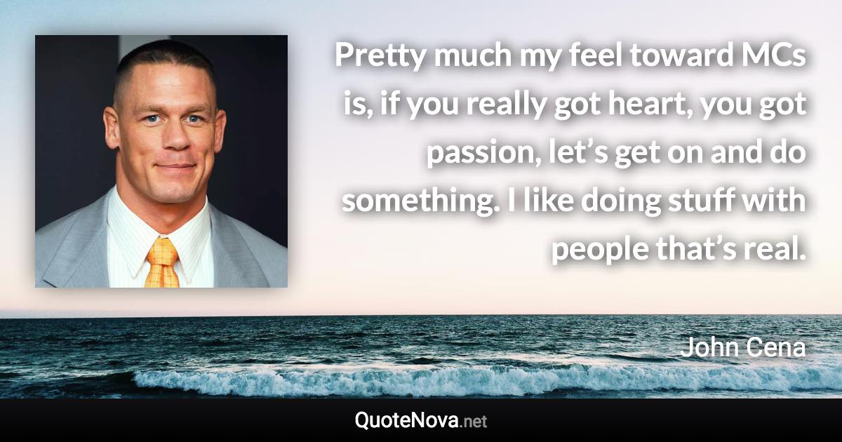 Pretty much my feel toward MCs is, if you really got heart, you got passion, let’s get on and do something. I like doing stuff with people that’s real. - John Cena quote