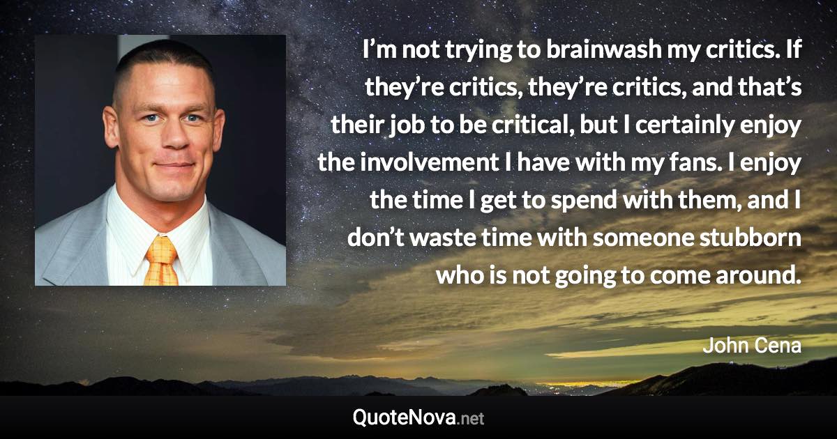 I’m not trying to brainwash my critics. If they’re critics, they’re critics, and that’s their job to be critical, but I certainly enjoy the involvement I have with my fans. I enjoy the time I get to spend with them, and I don’t waste time with someone stubborn who is not going to come around. - John Cena quote