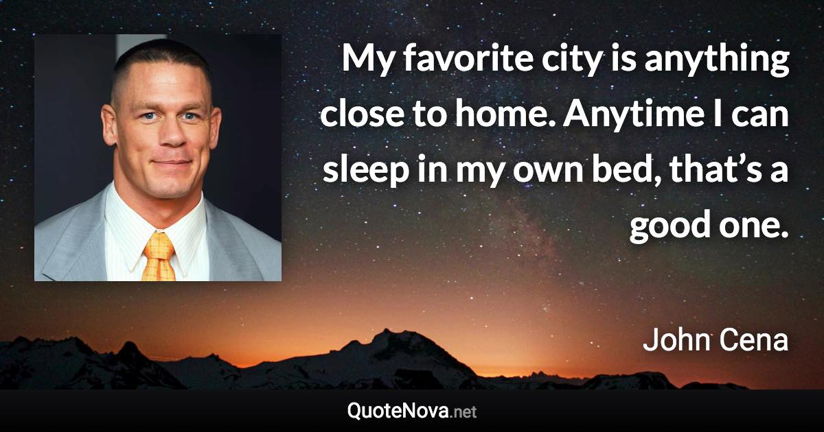 My favorite city is anything close to home. Anytime I can sleep in my own bed, that’s a good one. - John Cena quote