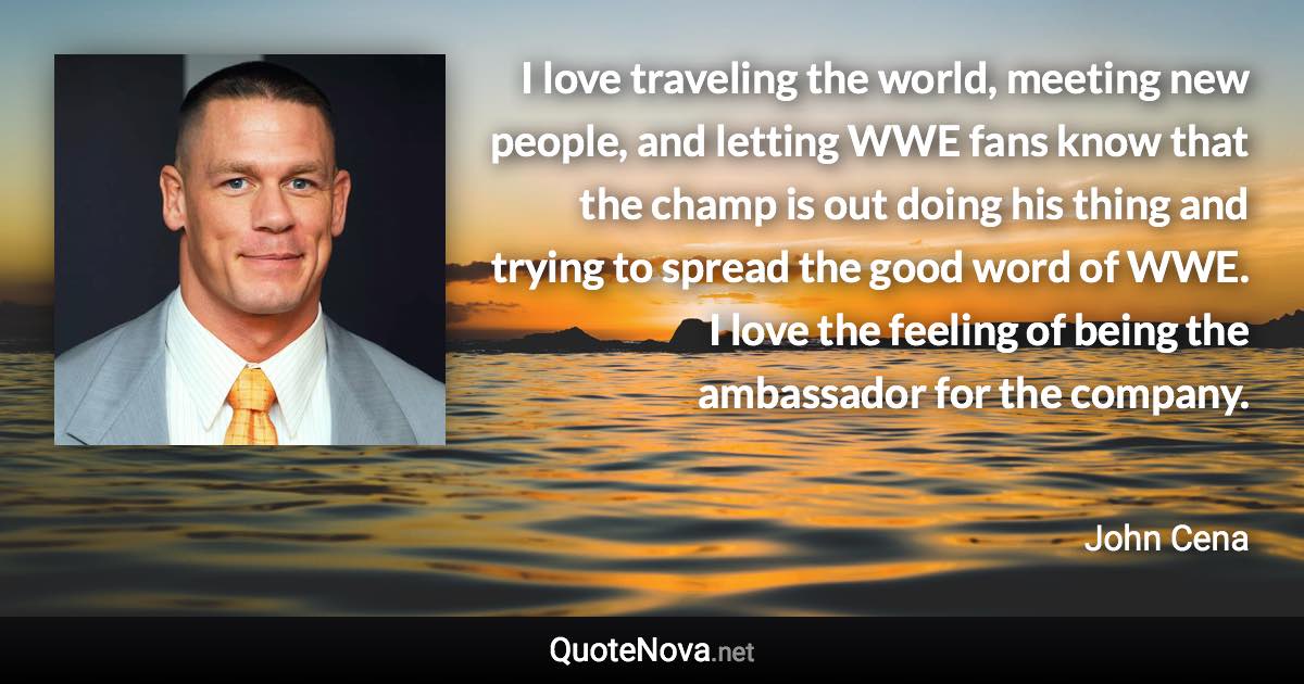 I love traveling the world, meeting new people, and letting WWE fans know that the champ is out doing his thing and trying to spread the good word of WWE. I love the feeling of being the ambassador for the company. - John Cena quote