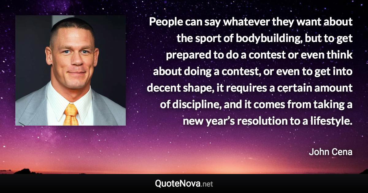 People can say whatever they want about the sport of bodybuilding, but to get prepared to do a contest or even think about doing a contest, or even to get into decent shape, it requires a certain amount of discipline, and it comes from taking a new year’s resolution to a lifestyle. - John Cena quote