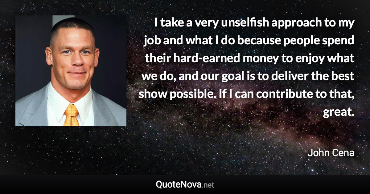 I take a very unselfish approach to my job and what I do because people spend their hard-earned money to enjoy what we do, and our goal is to deliver the best show possible. If I can contribute to that, great. - John Cena quote