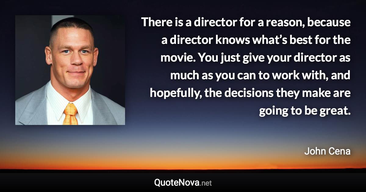 There is a director for a reason, because a director knows what’s best for the movie. You just give your director as much as you can to work with, and hopefully, the decisions they make are going to be great. - John Cena quote