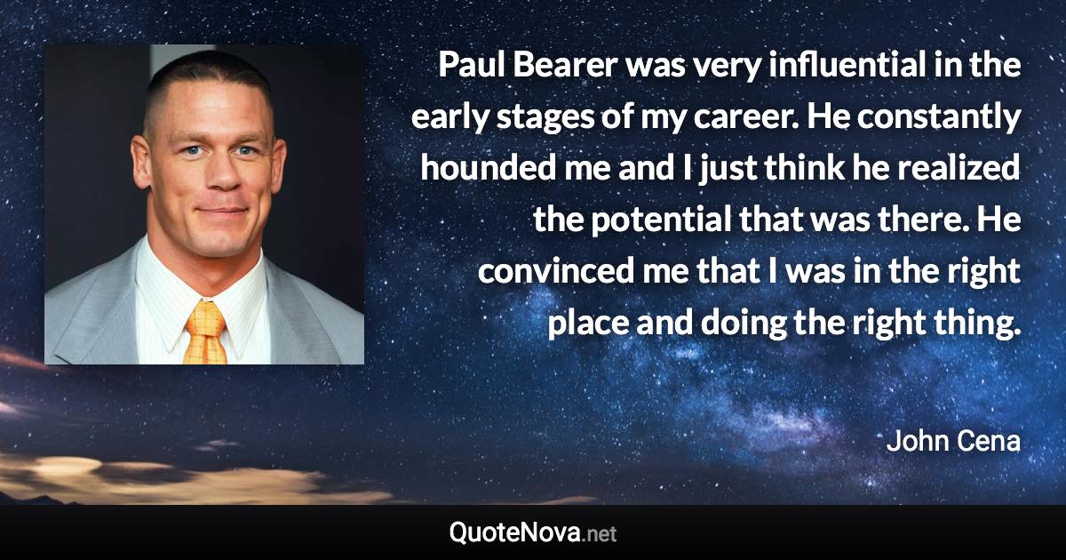 Paul Bearer was very influential in the early stages of my career. He constantly hounded me and I just think he realized the potential that was there. He convinced me that I was in the right place and doing the right thing. - John Cena quote