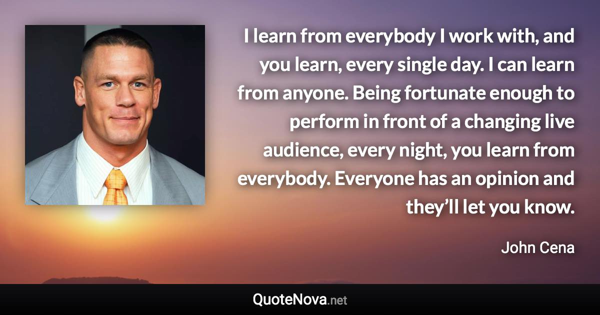 I learn from everybody I work with, and you learn, every single day. I can learn from anyone. Being fortunate enough to perform in front of a changing live audience, every night, you learn from everybody. Everyone has an opinion and they’ll let you know. - John Cena quote