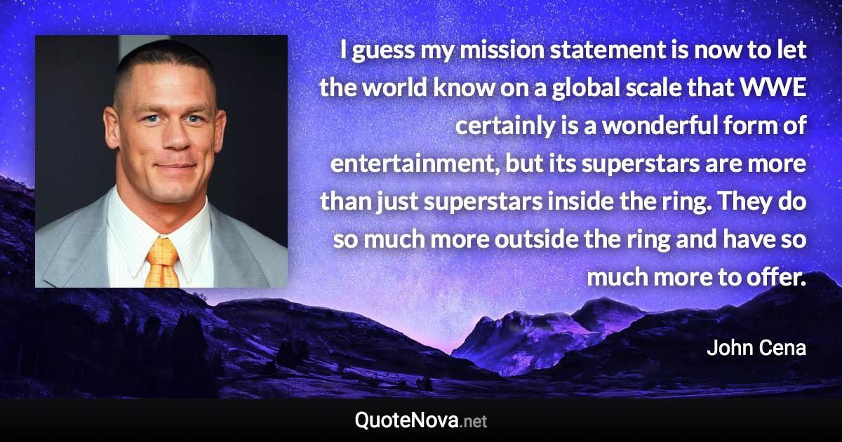 I guess my mission statement is now to let the world know on a global scale that WWE certainly is a wonderful form of entertainment, but its superstars are more than just superstars inside the ring. They do so much more outside the ring and have so much more to offer. - John Cena quote