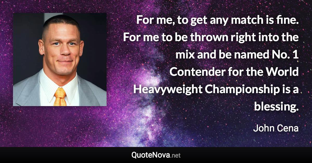 For me, to get any match is fine. For me to be thrown right into the mix and be named No. 1 Contender for the World Heavyweight Championship is a blessing. - John Cena quote