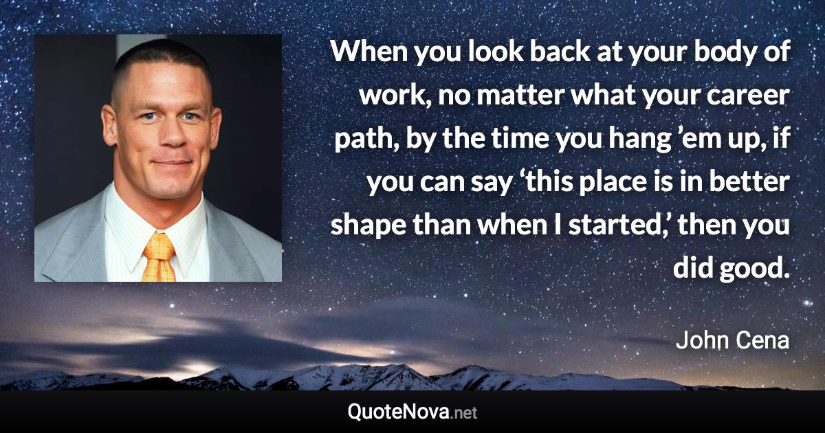 When you look back at your body of work, no matter what your career path, by the time you hang ’em up, if you can say ‘this place is in better shape than when I started,’ then you did good. - John Cena quote